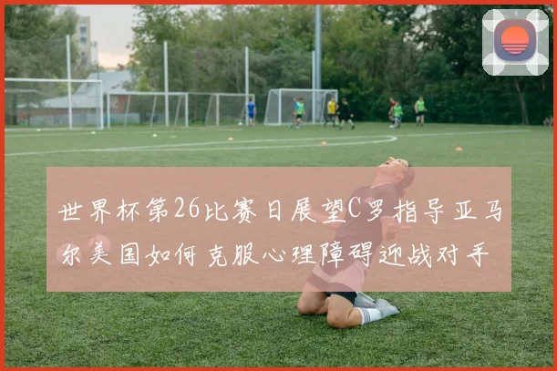 世界杯第26比赛日展望C罗指导亚马尔美国如何克服心理障碍迎战对手
