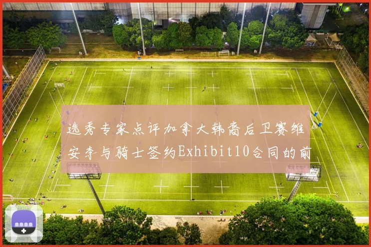 选秀专家点评加拿大韩裔后卫赛维安李与骑士签约Exhibit10合同的前景分析