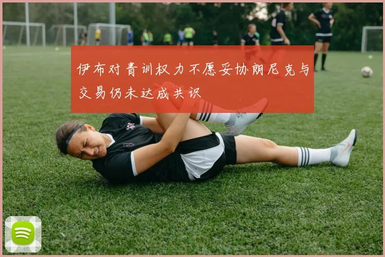 伊布对青训权力不愿妥协朗尼克与交易仍未达成共识