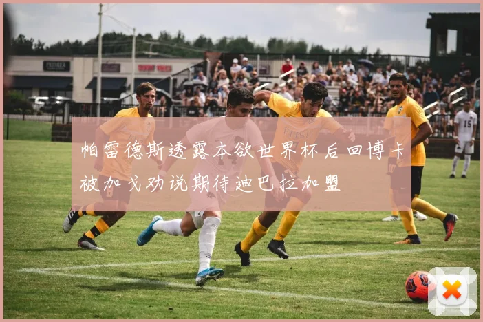 帕雷德斯透露本欲世界杯后回博卡被加戈劝说期待迪巴拉加盟