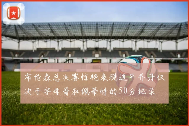 布伦森总决赛惊艳表现追平乔丹仅次于字母哥和佩蒂特的50分纪录
