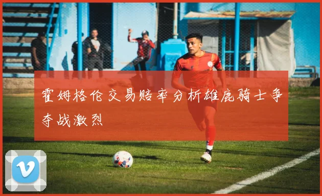 霍姆格伦交易赔率分析雄鹿骑士争夺战激烈