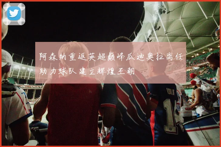 阿森纳重返英超巅峰瓜迪奥拉离任助力球队建立辉煌王朝