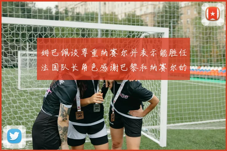 姆巴佩谈尊重纳赛尔并表示能胜任法国队长角色感谢巴黎和纳赛尔的支持