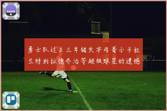 勇士队过去三年错失字母哥小卡杜兰特利拉德乔治等超级球星的遗憾回顾