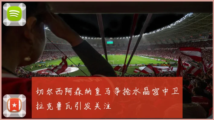 切尔西阿森纳皇马争抢水晶宫中卫拉克鲁瓦引发关注
