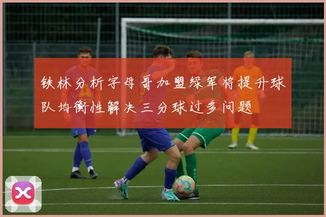 铁林分析字母哥加盟绿军将提升球队均衡性解决三分球过多问题