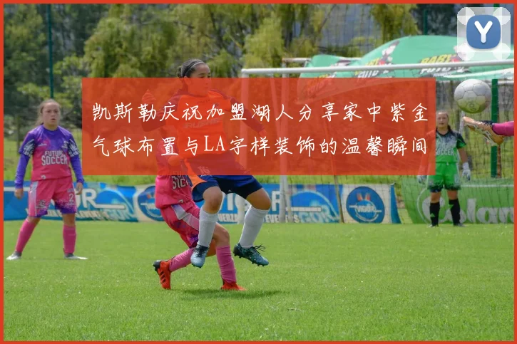 凯斯勒庆祝加盟湖人分享家中紫金气球布置与LA字样装饰的温馨瞬间