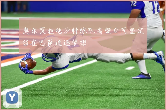 奥尔莫拒绝沙特球队高额合同坚定留在巴萨追逐梦想