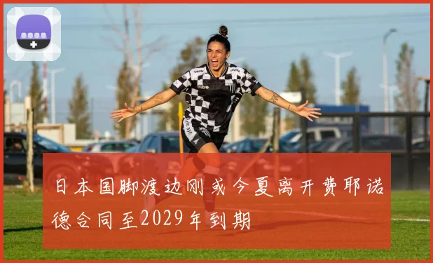 日本国脚渡边刚或今夏离开费耶诺德合同至2029年到期