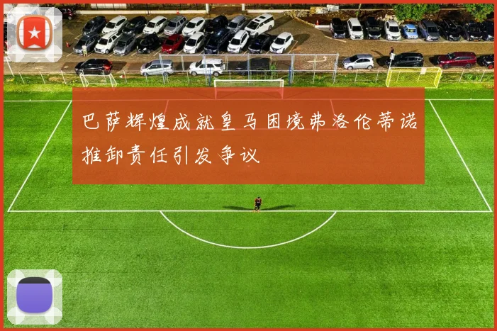 巴萨辉煌成就皇马困境弗洛伦蒂诺推卸责任引发争议