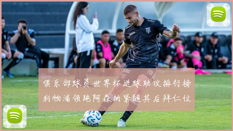 俱乐部球员世界杯进球助攻排行榜利物浦领跑阿森纳紧随其后拜仁位列第三