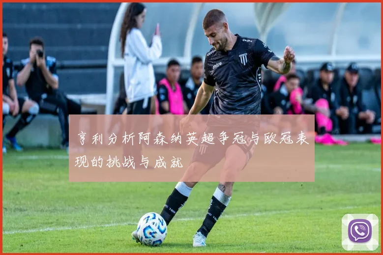 亨利分析阿森纳英超争冠与欧冠表现的挑战与成就