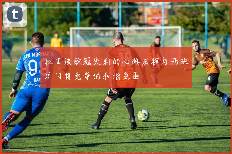 拉亚谈欧冠失利的心路历程与西班牙门将竞争的和谐氛围
