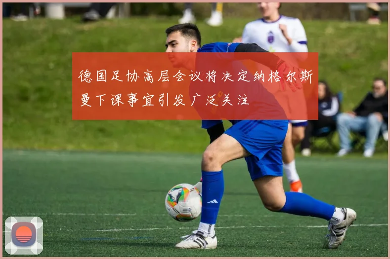 德国足协高层会议将决定纳格尔斯曼下课事宜引发广泛关注