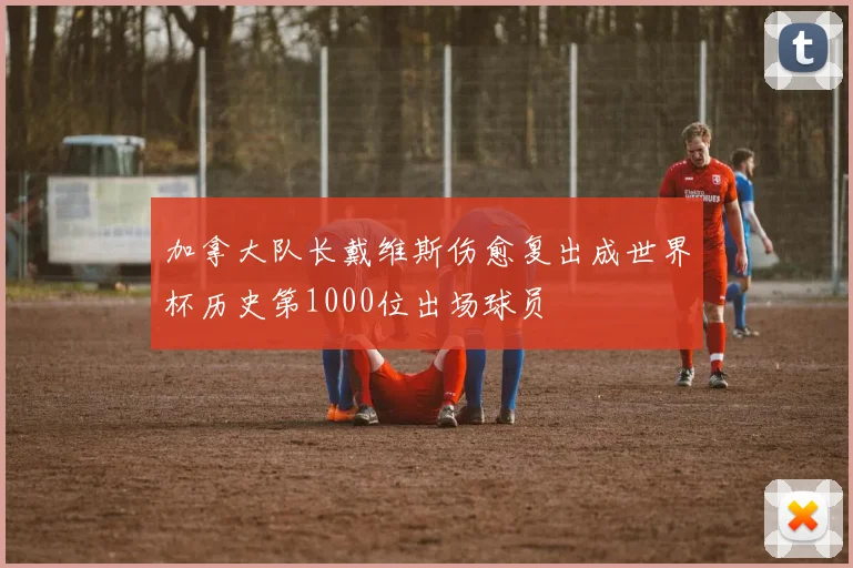 加拿大队长戴维斯伤愈复出成世界杯历史第1000位出场球员