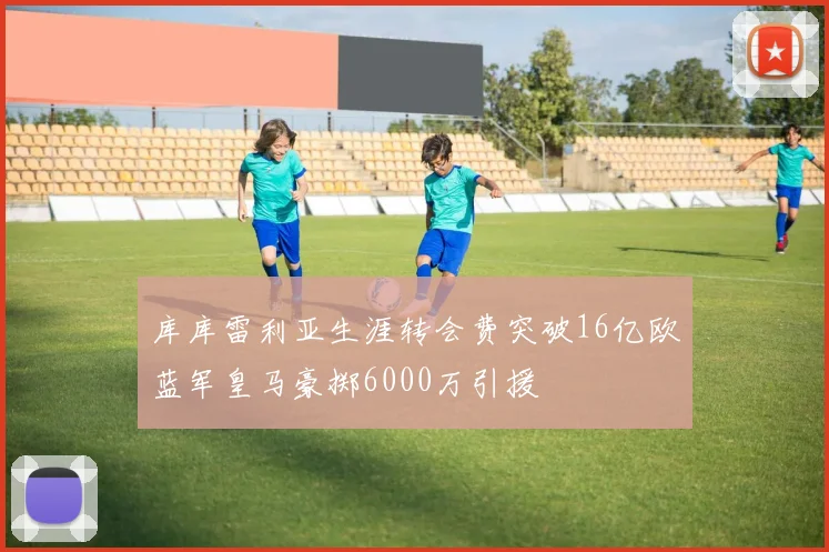 库库雷利亚生涯转会费突破16亿欧蓝军皇马豪掷6000万引援