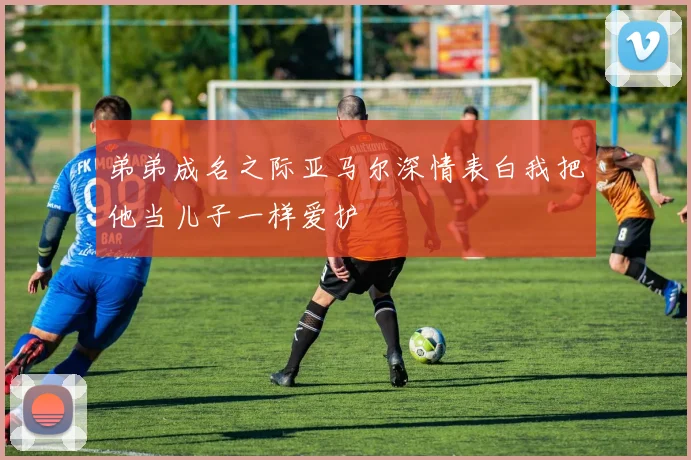 弟弟成名之际亚马尔深情表白我把他当儿子一样爱护