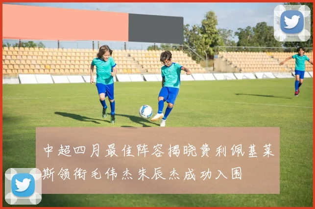 中超四月最佳阵容揭晓费利佩基莱斯领衔毛伟杰朱辰杰成功入围