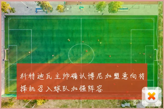 科特迪瓦主帅确认博尼加盟意向将择机召入球队加强阵容