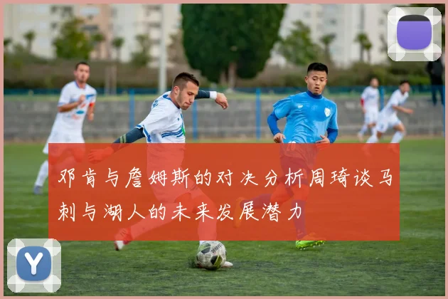 邓肯与詹姆斯的对决分析周琦谈马刺与湖人的未来发展潜力