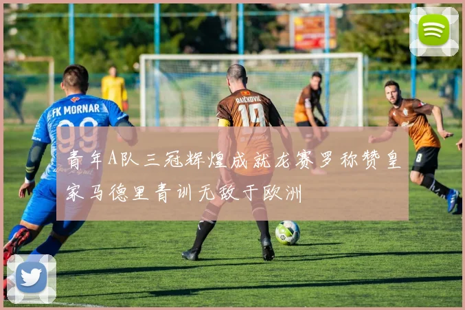 青年A队三冠辉煌成就龙赛罗称赞皇家马德里青训无敌于欧洲
