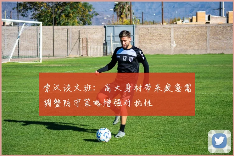 索汉谈文班：高大身材带来疲惫需调整防守策略增强对抗性