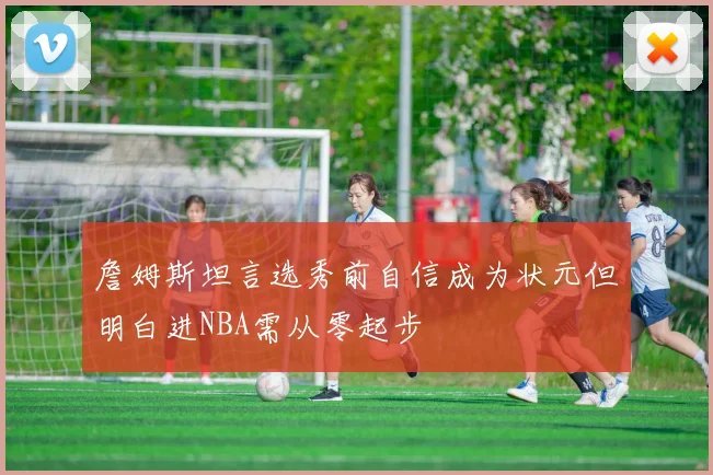 詹姆斯坦言选秀前自信成为状元但明白进NBA需从零起步