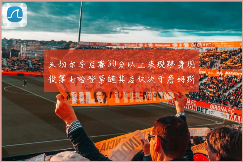 米切尔季后赛30分以上表现跻身现役第七哈登紧随其后仅次于詹姆斯杜兰特库里