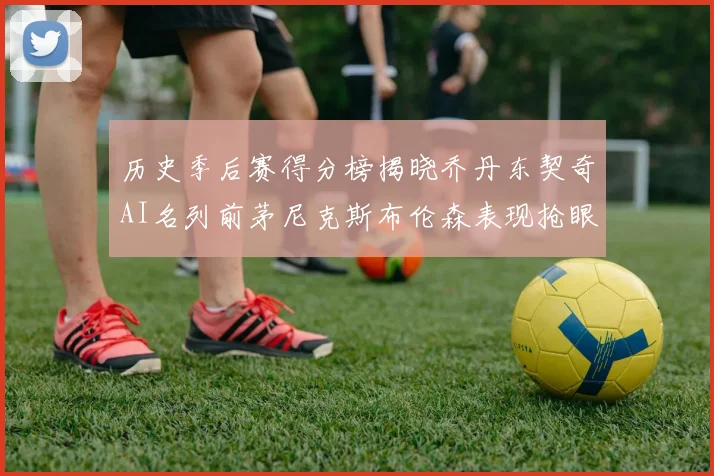 历史季后赛得分榜揭晓乔丹东契奇AI名列前茅尼克斯布伦森表现抢眼