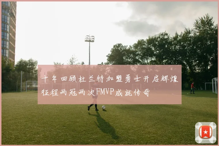 十年回顾杜兰特加盟勇士开启辉煌征程两冠两次FMVP成就传奇