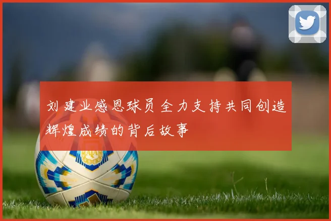 刘建业感恩球员全力支持共同创造辉煌成绩的背后故事